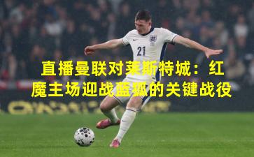 直播曼联对莱斯特城:红魔主场迎战蓝狐的关键战役