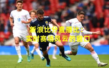 新浪比分直播比：实时赛场风云的窗口