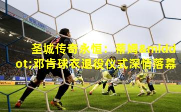 圣城传奇永恒：蒂姆·邓肯球衣退役仪式深情落幕