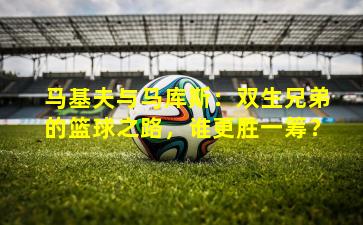 马基夫与马库斯：双生兄弟的篮球之路，谁更胜一筹？