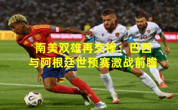 南美双雄再交锋:巴西与阿根廷世预赛激战前瞻