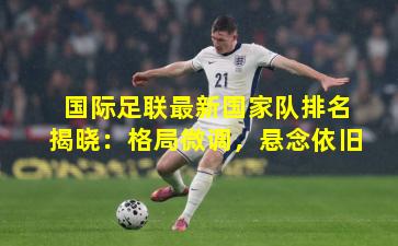 国际足联最新国家队排名揭晓：格局微调，悬念依旧