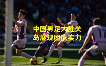 中国男足大胜关岛展现团队实力