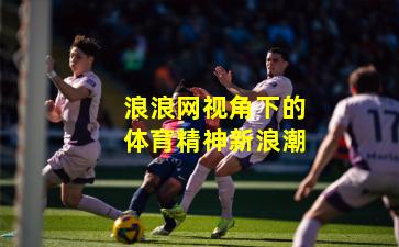 浪浪网视角下的体育精神新浪潮
